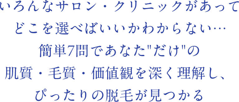 いろんなサロン・クリニックがあってどこを選べばいいかわからない…簡単7問であなた“だけ”の肌質・毛質・価値観を深く理解し、ぴったりの脱毛が見つかる